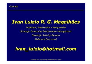 Contato




  Ivan Luizio R. G. Magalhães
              Professor, Palestrante e Pesquisador
          Strategic Enterprise Performance Management
                    Strategic Activity System
                           Balanced Scorecard



    ivan_luizio@hotmail.com

                  @ Copyright 2012 - Ivan Luizio (ivan_luizio@hotmail.com) - Slide 14
 