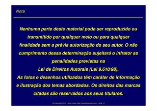 Nota



 Nenhuma parte deste material pode ser reproduzido ou
       transmitido por qualquer meio ou para qualquer
 finalidade sem a prévia autorização do seu autor. O não
 cumprimento dessa determinação sujeitará o infrator as
                  penalidades previstas na
           Lei de Direitos Autorais (Lei 9.610/98).
As fotos e desenhos utilizados têm caráter de informação
e ilustração dos temas abordados. Os direitos das marcas
         citadas são reservados aos seus titulares.
                  @ Copyright 2012 - Ivan Luizio (ivan_luizio@hotmail.com) - Slide 17
 