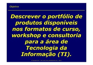 Objetivo



Descrever o portfólio de
 produtos disponíveis
nos formatos de curso,
workshop e consultoria
    para a área de
     Tecnologia da
   Informação (TI).
           @ Copyright 2012 - Ivan Luizio (ivan_luizio@hotmail.com) - Slide 3
 