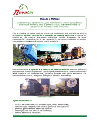 “Acreditamos que é possível criar, gerir e comercializar serviços e produtos que
        estabeleçam harmonia, entre o ganho financeiro, a atividade humana e o
                     uso racional dos recursos naturais renováveis".


Com a expertise de equipe técnica e operacional responsável pela execução de serviços
de limpeza pública, transbordo e operação de aterros sanitários prestados em
cidades de três estados, Araraquara, Araçatuba, Itápolis, Itapecerica da Serra,
Panorama (SP); Araguaína (TO) e Três Lagoas (MS), somos comprometidos em atender
à demandas complexas no âmbito da gestão ambiental.




    TRANSBORDO “ROLLON-OFF”     OPERAÇÃO DE ATERRO        COLETA DE RESÍDUOS PÚBLICOS


Operacionalizamos a logística e a destinação final de resíduos alocando veículos e
equipamentos específicos para cada tipo de operação em indústrias, centros comerciais e
redes varejistas de supermercados, provendo soluções que geram resultados com
menores riscos e custos, agregando inteligência e eficácia aos serviços.




                              COLETA CONTEINERIZADA


Ações desenvolvidas:

•   locação de contêineres para pré-estocagem, coleta e transporte;
•   caracterização e separação de resíduos por tipo e periculosidade;
•   plano de gerenciamento interno de resíduos;
•   destinação final com emissão de certificado;
•   compra das frações recicláveis;


                                                                                         2/8
 