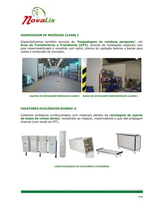 HOSPEDAGEM DE RESÍDUOS CLASSE I

Disponibilizamos também serviços de “hospedagem de resíduos perigosos”, em
Área de Transferência e Transbordo (ATT), provida de instalações especiais com
piso impermeabilizado e revestido com epóxi, drenos de captação laterais e bacias para
coleta e contenção de lixiviados.




      GALPÃO DE ESTOCAGEM RESÍDUOS CLASSE I   BAIAS DE ESTOCAGEM PARA RESÍDUOS CLASSE I




COLETORES ECOLÓGICOS ECOBOX ®

Coletores ecológicos confeccionados com materiais obtidos da reciclagem de aparas
de tubos de creme dental, resistentes ao impacto, impermeáveis e que não propagam
chamas (com laudo do IPT).




                        LINHA ECOLÓGICA DE COLETORES E UTILIDADES




                                                                                          4/8
 