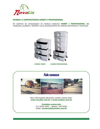 ECOBOX ® COMPOSTEIRAS HOBBY E PROFESSIONAL

Os sistemas de compostagem de resíduos orgânicos HOBBY e PROFESSIONAL são
modulares, portáteis e destinam-se ao processamento de resíduos domiciliares e comerciais.




                         ECOBOX HOBBY       ECOBOX PROFESSIONAL




                    Para informações adicionais, acesse nossos sites:
                    www.novalix.com.br e www.ecobox.com.br

                                 Contatos comerciais
                          (11) 4521-9551 – Nextel: 105*2625
                          email: comercial@novalix.com.br




                                                                                      5/8
 