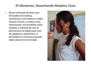 4º Momento- Desenhando Modelos Vivos
• Nesse momento foi feita uma
brincadeira de estátua,
iniciávamos a brincadeira e todos
ficavam inertes, a estátua mais
interessante, era escolhida como
modelo, o restante da sala se
posicionava no ângulo que mais
lhe agradara e desenhava. A
brincadeira se reiniciava quando
todos diziam ter terminado.
 
