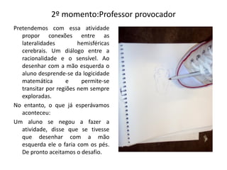 2º momento:Professor provocador
Pretendemos com essa atividade
propor conexões entre as
lateralidades hemisféricas
cerebrais. Um diálogo entre a
racionalidade e o sensível. Ao
desenhar com a mão esquerda o
aluno desprende-se da logicidade
matemática e permite-se
transitar por regiões nem sempre
exploradas.
No entanto, o que já esperávamos
aconteceu:
Um aluno se negou a fazer a
atividade, disse que se tivesse
que desenhar com a mão
esquerda ele o faria com os pés.
De pronto aceitamos o desafio.
 