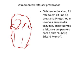 • O desenho do aluno foi
refeito em alt line no
programa Photoshop e
levado a aula no dia
seguinte, onde fizemos
a leitura e um paralelo
com a obra “O Grito –
Edvard Munch”.
2º momento:Professor provocador
 