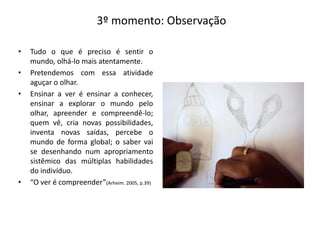 3º momento: Observação
• Tudo o que é preciso é sentir o
mundo, olhá-lo mais atentamente.
• Pretendemos com essa atividade
aguçar o olhar.
• Ensinar a ver é ensinar a conhecer,
ensinar a explorar o mundo pelo
olhar, apreender e compreendê-lo;
quem vê, cria novas possibilidades,
inventa novas saídas, percebe o
mundo de forma global; o saber vai
se desenhando num apropriamento
sistêmico das múltiplas habilidades
do indivíduo.
• “O ver é compreender”(Arheim. 2005, p.39)
 