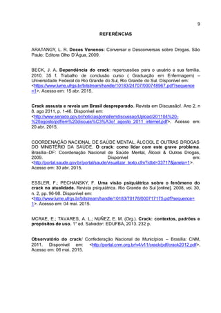 9
REFERÊNCIAS
ARATANGY, L. R. Doces Venenos: Conversar e Desconversas sobre Drogas. São
Paulo: Editora Olho D’Água, 2009.
BECK, J. A. Dependência do crack: repercussões para o usuário e sua família.
2010. 35 f. Trabalho de conclusão curso ( Graduação em Enfermagem) –
Universidade Federal do Rio Grande do Sul, Rio Grande do Sul. Disponível em:
<https://www.lume.ufrgs.br/bitstream/handle/10183/24707/000748967.pdf?sequence
=1>. Acesso em: 15 abr. 2015.
Crack assusta e revela um Brasil despreparado. Revista em Discussão!. Ano 2. n
8. ago 2011, p. 1-46. Disponível em:
<http://www.senado.gov.br/noticias/jornal/emdiscussao/Upload/201104%20-
%20agosto/pdf/em%20discuss%C3%A3o!_agosto_2011_internet.pdf>. Acesso em:
20 abr. 2015.
COORDENAÇÃO NACIONAL DE SAÚDE MENTAL, ÁLCOOL E OUTRAS DROGAS
DO MINISTÉRIO DA SAÚDE. O crack: como lidar com este grave problema.
Brasília–DF: Coordenação Nacional de Saúde Mental, Álcool & Outras Drogas,
2009. Disponível em:
<http://portal.saude.gov.br/portal/saude/visualizar_texto.cfm?idtxt=33717&janela=1>.
Acesso em: 30 abr. 2015.
ESSLER, F.; PECHANSKY, F. Uma visão psiquiátrica sobre o fenômeno do
crack na atualidade. Revista psiquiátrica. Rio Grande do Sul [online]. 2008, vol. 30,
n. 2, pp. 96-98. Disponível em:
<http://www.lume.ufrgs.br/bitstream/handle/10183/70178/000717175.pdf?sequence=
1>. Acesso em: 04 mai. 2015.
MCRAE, E.; TAVARES, A. L.; NUÑEZ, E. M. (Org.). Crack: contextos, padrões e
propósitos de uso. 1° ed. Salvador: EDUFBA, 2013. 232 p.
Observatório do crack/ Confederação Nacional de Municípios – Brasília: CNM,
2011. Disponível em: <http://portal.cnm.org.br/v4/v11/crack/pdf/crack2012.pdf>.
Acesso em: 06 mai. 2015.
 