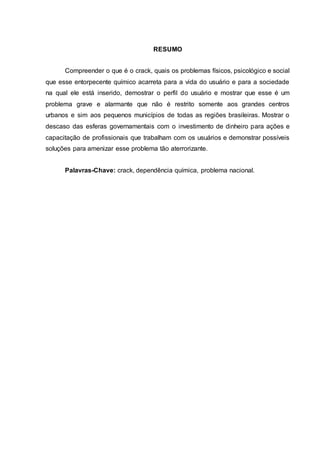 RESUMO
Compreender o que é o crack, quais os problemas físicos, psicológico e social
que esse entorpecente químico acarreta para a vida do usuário e para a sociedade
na qual ele está inserido, demostrar o perfil do usuário e mostrar que esse é um
problema grave e alarmante que não é restrito somente aos grandes centros
urbanos e sim aos pequenos municípios de todas as regiões brasileiras. Mostrar o
descaso das esferas governamentais com o investimento de dinheiro para ações e
capacitação de profissionais que trabalham com os usuários e demonstrar possíveis
soluções para amenizar esse problema tão aterrorizante.
Palavras-Chave: crack, dependência química, problema nacional.
 