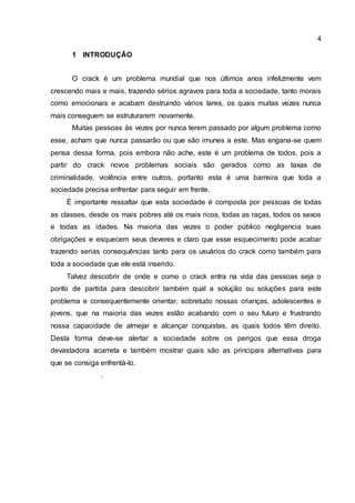 4
1 INTRODUÇÃO
O crack é um problema mundial que nos últimos anos infelizmente vem
crescendo mais e mais, trazendo sérios agravos para toda a sociedade, tanto morais
como emocionais e acabam destruindo vários lares, os quais muitas vezes nunca
mais conseguem se estruturarem novamente.
Muitas pessoas às vezes por nunca terem passado por algum problema como
esse, acham que nunca passarão ou que são imunes a este. Mas engana-se quem
pensa dessa forma, pois embora não ache, este é um problema de todos, pois a
partir do crack novos problemas sociais são gerados como as taxas de
criminalidade, violência entre outros, portanto esta é uma barreira que toda a
sociedade precisa enfrentar para seguir em frente.
É importante ressaltar que esta sociedade é composta por pessoas de todas
as classes, desde os mais pobres até os mais ricos, todas as raças, todos os sexos
e todas as idades. Na maioria das vezes o poder público negligencia suas
obrigações e esquecem seus deveres e claro que esse esquecimento pode acabar
trazendo serias consequências tanto para os usuários do crack como também para
toda a sociedade que ele está inserido.
Talvez descobrir de onde e como o crack entra na vida das pessoas seja o
ponto de partida para descobrir também qual a solução ou soluções para este
problema e consequentemente orientar, sobretudo nossas crianças, adolescentes e
jovens, que na maioria das vezes estão acabando com o seu futuro e frustrando
nossa capacidade de almejar e alcançar conquistas, as quais todos têm direito.
Desta forma deve-se alertar a sociedade sobre os perigos que essa droga
devastadora acarreta e também mostrar quais são as principais alternativas para
que se consiga enfrentá-lo.
.
 