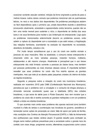 6
ocasionar acidente vascular cerebral, inibição da fome originando a perda de peso e
insônia brusca, outros danos comuns que podemos mencionar são as queimaduras
labiais, no nariz e nos dedos dos dependentes. Os problemas psicológicos aludem
na fácil dependência após o primeiro uso, amplo desconforto durante a abstinência
provocando abatimento, ansiedade e agressividade contra terceiros, quando não se
tem uma renda mensal para sustentar o vício, o dependente se desfaz dos seus
bens e de seus familiares para manter o uso ininterrupto do entorpecente. Logo após
os problemas mencionados anteriormente decorre os problemas sociais, onde
advém a ruptura do dependente com a sociedade a que está incluso, a fragilização
das relações familiares, acarretando na exclusão do dependente na sociedade,
abandono do trabalho, estudos e lar.
Por muito tempo acreditava-se que o uso do crack era restrito somete a
pessoas do sexo masculino. Mas na atualidade, o consumo desse entorpecente é
observado entre as mais variadas pessoas, incluindo homens, mulheres,
adolescentes e até mesmo crianças. Atualmente é perceptível que o uso desse
entorpecente não está limitado somente a pessoas de classe baixa, mas também
por pessoas pertencentes as mais diversas classes sócias. É importante também
ressaltar que esse problema do crack não fica restrito apenas as grandes
metrópoles, mas que este já se alastra pelas pequenas cidades do interior de todas
as regiões brasileiras.
Segundo a pesquisa sobre a situação do crack nos municípios brasileiros,
realizada em novembro 2010 pela CNM (Confederação Nacional dos Munícipios),
percebeu-se que o problema com a circulação e o consumo de drogas alcançou a
dimensão nacional, envolvendo quase que a totalidade (98%) das cidades
brasileiras, o que serve de alerta para o Poder Executivo. Isso vem mostrar que o
problema do crack não é restrito somente as grandes metrópoles e sim um problema
voltado a todas as cidades brasileiras.
O que acarreta mais ainda esse problema não apenas nacional como também
mundial é a falta de verbas e coordenação nas iniciativas do governo, assistência á
reinserção social, ações de prevenção ao crack, falta de apoio por parte da família,
más condições dos Centros de Atenção Psicossocial (CAPS) e falta de treinamento
dos profissionais que nestes centros atuam. O grande desafio para combater as
drogas seria instituir políticas preventivas para a sociedade sobre o grande risco de
contato com essa droga, programas sociais, alternativas ocupacionais como cursos
 