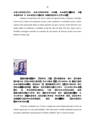 10




         Quanto às expectativas do curso, espero de alguma forma, continuar a entender
como ouvir e intervir em situações sociais, como a pobreza e a exclusão social e a defi-
ciência; não esquecendo todas as outras questões em que o serviço social intervém, ten-
tando mudar ou melhorar a realidade social dos dias de hoje. Por fim, espero com o
Portfólio conseguir conciliar os conceitos de um técnico de Serviço Social com casos
práticos do dia-a-dia.




         Comecei a trabalhar aos 19 anos e sempre me senti atraída pela parte social, no
entanto agora que tive esta oportunidade, sinto mais perto a minha realização pessoal de
me poder embrenhar tecnicamente no”infinito trabalho” que é o Serviço Social.
 