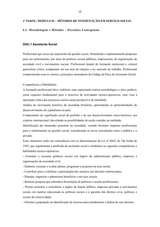 12


1º PARTE: MODULO II – MÉTODOS DE INTERVENÇÃO EM SERVIÇO SOCIAL


I.1- Metodologias e Métodos – Precisões Conceptuais



DOC.1 Assistente Social


Profissional que actua nas expressões da questão social, formulando e implementando propostas
para seu enfartamento, por meio de políticas sociais públicas, empresariais, de organizações da
sociedade civil e movimentos sociais. Profissional dotado de formação intelectual e cultural
generalista crítica, competente em sua área de relações e no mercado de trabalho. Profissional
comprometido com os valores e princípios norteadores do Código de Ética do Assistente Social.


Competências e Habilidades
A formação profissional deve viabilizar uma capacitação teórica-metodológica e ético político,
como requisito fundamental para o exercício de actividades técnico-operativas, com vista à
apreensão crítica dos processos sociais numa perspectiva de totalidade;
Análise do movimento histórico da sociedade brasileira, apreendendo as particularidades do
desenvolvimento do capitalismo no país;
Compreensão do significado social da profisão e de seu desenvolvimento sócio-histórico, nos
cenários internacional, desvelando as possibilidades de acção contidas na realidade;
Identificação das demandas presentes na sociedade, visando formular respostas profissionais
para o enfartamento na questão social, considerando as novas articulações entre o público e o
privado.
Estes elementos estão em consonância com as determinações da Lei nº 8662, de 7de Junho de
1993, que regulamenta a profissão de assistente social e estabelece as seguintes competências e
habilidades técnico-operativas:
- Formular e executar politicas sociais em órgãos da administração pública, empresas e
organizações da sociedade civil;
- Elaborar, executar e avaliar planos, programas e projectos na área social;
- Contribuir para a viabilizar a participação dos usuários nas decisões institucionais;
- Planejar, organizar e administrar benefícios e serviços sociais;
- Realizar pesquisa que subsidiem formulação de politicas e acções profissionais;
- Prestar acessória e consultoria a órgãos da função pública, empresas privadas e movimentos
sociais em matéria relacionada às políticas sociais e à garantia dos direitos civis, políticos e
sociais da colectividade;
- Orientar a população na identificação de recursos para atendimento e defesa de seus direitos;
 