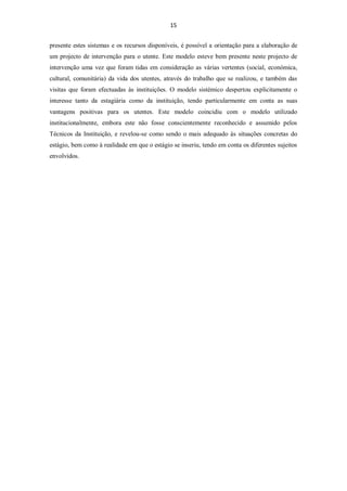 15


presente estes sistemas e os recursos disponíveis, é possível a orientação para a elaboração de
um projecto de intervenção para o utente. Este modelo esteve bem presente neste projecto de
intervenção uma vez que foram tidas em consideração as várias vertentes (social, económica,
cultural, comunitária) da vida dos utentes, através do trabalho que se realizou, e também das
visitas que foram efectuadas às instituições. O modelo sistémico despertou explicitamente o
interesse tanto da estagiária como da instituição, tendo particularmente em conta as suas
vantagens positivas para os utentes. Este modelo coincidiu com o modelo utilizado
institucionalmente, embora este não fosse conscientemente reconhecido e assumido pelos
Técnicos da Instituição, e revelou-se como sendo o mais adequado às situações concretas do
estágio, bem como à realidade em que o estágio se inseriu, tendo em conta os diferentes sujeitos
envolvidos.
 