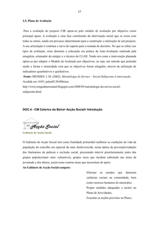 17


2.5. Plano de Avaliação


Para a avaliação do projecto CIR optou-se pelo modelo de avaliação por objectivo como
principal apoio. A avaliação é uma fase constituinte da intervenção social que se cruza com
todas as outras, sendo um processo determinante para a construção e realização de um projecto.
A sua articulação é contínua e serve de suporte para a tomada de decisões. No que se refere aos
tipos de avaliação, estes denotam a colocação em prática da Auto-Avaliação realizada pela
estagiária, orientador do estágio e o técnico do CLAII. Tendo em conta a intervenção planeada
optou-se por adoptar o Modelo de Avaliação por objectivos, ou seja, um método que pretende
medir a forma e intensidade com que os objectivos foram atingidos, através da utilização de
indicadores quantitativos e qualitativos.
Fonte: MENDES. I. M. (2002). Metodologia do Serviço – Social Subjacente à intervenção.
Acedida em 14/01/.pelas02:30:00horas.
http://www.longedaterranatal.blogspot.com/2008/05/metodologia-do-servio-social-
subjacente.html.




DOC.4 - CM Celorico da Beira> Acção Social> Introdução




Gabinete de Acção Social


O Gabinete de Acção Social tem como finalidade primordial melhorar as condições de vida da
população do concelho em especial da mais desfavorecida, numa óptica de prevenção/redução
dos fenómenos da pobreza e exclusão social, procurando intervir prioritariamente junto dos
grupos populacionais mais vulneráveis, grupos esses que incidem sobretudo nas áreas da
juventude e dos idosos, assim como noutras áreas que necessitam de apoio.
Ao Gabinete de Acção Social compete:
                                                     Efectuar   os   estudos   que    detectem
                                                     carências sociais na comunidade, bem
                                                     como recursos humanos do município;
                                                     Propor medidas adequadas a incluir no
                                                     Plano de Actividades;
                                                     Executar as acções previstas no Plano;
 