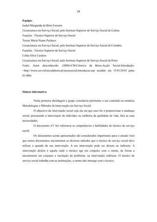 19


Equipa:
Isabel Margarida de Brito Ferreira
Licenciatura em Serviço Social, pelo Instituto Superior de Serviço Social de Lisboa
Funções : Técnico Superior de Serviço Social
Teresa Maria Nunes Pacheco
Licenciatura em Serviço Social, pelo Instituto Superior de Serviço Social de Coimbra
Funções : Técnico Superior de Serviço Social
Celita Silva Cardoso
Licenciatura em Serviço Social, pelo Instituto Superior de Serviço Social de Porto
Fonte:    Autor   desconhecido.   (2008)-CM-Celorico      da    Beira-Acção    Social-Introdução-
<http://www.cm-celoricodabeira.pt/assocsocial/introducao.asp acedido em 15/01/2010 pelas
01:00h)




Síntese informativa


          Nesta primeira abordagem o grupo considerou pertinente o seu conteúdo na temática
Metodologias e Métodos de Intervenção em Serviço Social.
          O objectivo da intervenção social seja ela em que caso for é proporcionar a mudança
social, procurando a intervenção do indivíduo na melhoria da qualidade de vida, face as suas
necessidades.
          O documento nº1 faz referencia as competências e habilidades do técnico de serviço
social.
          Os documentos acima apresentados são considerados importantes para o estudo visto
que nestes documentos encontramos os diversos métodos que o técnico de serviço social deve
utilizar a quando da sua intervenção. A sua intervenção pode ser directa ou indirecta. A
intervenção directa é aquela onde o técnico age em conjunto com o utente, de forma a
encontrarem em conjunto a resolução do problema, na intervenção indirecta. O técnico de
serviço social trabalha com as instituições, o utente não interage com o técnico.
 
