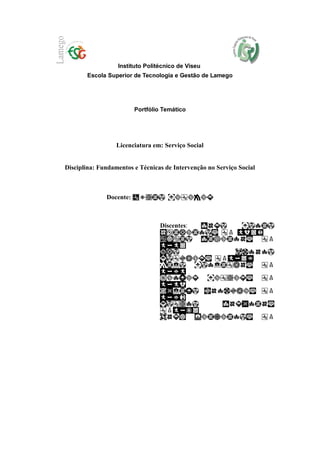Instituto Politécnico de Viseu
       Escola Superior de Tecnologia e Gestão de Lamego




                         Portfólio Temático




                  Licenciatura em: Serviço Social


Disciplina: Fundamentos e Técnicas de Intervenção no Serviço Social



              Docente:



                                  Discentes:
 