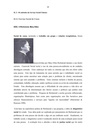20


II. 2 - Os métodos do Serviço Social Clássico


II.2.1 Serviço Social de Casos



DOC. 5 Richmond, Mary Ellen




Social de casos, incluindo o trabalho em grupo e relações terapêuticas, foram




                          desenvolvidas por Mary Ellen Richmond durante a sua ilustre
carreira. Casework Social inclui o uso de uma pessoa-em-ambiente ou de cuidados
abordagem centrada. Estes endereços de todos os sistemas que têm um efeito sobre
uma pessoa. Este tipo de tratamento de casos permite que o trabalhador social eo
cliente para tentar encontrar uma solução para o problema do cliente, encontrando
sistema que está causando o problema. Estes sistemas incluem a família da pessoa,
comunidade, trabalho, educação, saúde e políticas sociais ou as leis da comunidade e do
Estado. Esta abordagem assume que a dificuldade de uma pessoa a vida deve ser
abordada através da determinação dos fatores sociais e políticos que podem estar
contribuindo para o problema. Pesquisa de Richmond e escrita governo influenciado,
organizações filantrópicas, bem como para organizações sem fins lucrativos para
oferecer financiamentos e serviços para "aqueles em necessidade" (Hiersteiner &
Peterson 1999).

Com base na experiência prática de Richmond e sua pesquisa, a idéia de diagnóstico
social foi criado. Essa idéia pode ser explicada por pensamentos de Richmond que os
problemas de uma pessoa são devido a algo em seu ambiente social. Atualmente, no
trabalho social, o diagnóstico social é conduzido através de uma avaliação psico-social
de uma pessoa. A avaliação leva a abordar a ideia de justiça social que há muito
 