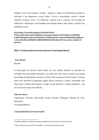 21


trabalho social está baseada e focada. Embora a prática de Richmond centrada no
indivíduo e seu diagnóstico social, então a levou a investigação, escrita e ensino
centrada na justiça social. Ao relacionar a prática com o conceito, ela foi capaz de
influenciar a filantropia e universidades para abordar tanto o lado prático e política dos
problemas sociais.

Fonte:http://translate.google.pt/translate?hl=pt-
PT&sl=en&u=http://learningtogive.org/papers/paper119.html&ei=ovxPS8O2J4-
k_QbZnYSkCg&sa=X&oi=translate&ct=result&resnum=14&ved=0CDkQ7gEwDQ&prev
=/search%3Fq%3DMARY%2BRICHMOND%26hl%3Dpt-PT( sem autor, acedido 14
Janeiro)



DOC. 6- A Intervenção do Serviço Social na Toxicodependência1




    Ivete Rocha2
Resumo


A intervenção do Serviço Social partiu de uma prática baseada no princípio da
satisfação das necessidades humanas e, ao longo dos anos, tem-se sentido uma grande
necessidade de aprofundar conceitos e teorias sobre as práticas de intervenção. Ao longo
deste texto pretende-se apresentar alguns desses conceitos e teorias, articulando com
observação e análise feita durante o tempo em que decorreu o estágio académico, que
serve de alicerce para esta reflexão.


Palavras-chave:
Capacitação; Exclusão; Intervenção Social; Inserção; Mediação; Método de Caso;
Reinserção.
Toxicodependência.


Conceptualização do Serviço Social



1
    Trabalho realizado no âmbito do estágio académico da licenciatura em Serviço Social
2
    Técnica Psicossocial no CAT da Amadora / Licenciada em Serviço Social
 