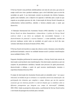 22


O Serviço Social é uma profissão multidisciplinar com mais de cem anos, que actua no
campo social com vista a produzir mudanças, quer a nível individual, quer ao nível da
sociedade em geral. A sua intervenção consiste na promoção dos direitos humanos,
agindo como mediador, com o objectivo de capacitar o indivíduo para a acção no que
respeita ao seu próprio percurso de vida. A intervenção do Serviço Social é baseada em
conhecimentos teórico-cientificos, métodos e técnicas próprias para a acção que
desenvolve.


A Federação Internacional dos Assistentes Sociais (1982) identifica “as origens do
Serviço Social em ideias humanitárias e democráticas. A prática do Serviço Social
centra-se desde o seu início na satisfação das necessidades humanas e no
desenvolvimento do potencial e recursos humanos”, e como profissão, consiste em
provocar mudanças sociais tanto na sociedade em geral como ao nível das suas
vertentes individuais de desenvolvimento (FIAS, 1982).


O Serviço Social está inserido no campo das ciências sociais e humanas como disciplina
profissional destinada a intervir na realidade humano-social e produzir transformações
nessa realidade (Falcão, 1979).


Enquanto disciplina profissional de natureza prática, o Serviço Social tenta através da
intervenção social produzir estas transformações. Esta intervenção caracteriza-se por um
conjunto de procedimentos metódicos, baseado num processo de ajuda psicossocial,
desenvolvendo o diálogo, a partir do qual ocorrem transformações inerentes à
experiência humana (Gouveia,1982)


O campo de intervenção dos Assistentes Sociais pode ser entendido como “ um espaço
relacional, na medida em que se estrutura e se corporifica através da comunicação e da
participação dos elementos que compõem o campo, diremos que um dos aspectos
essenciais que nos interessa perceber é a rede de relações que se estabelece entre os
diferentes protagonistas que integram esse campo de intervenção” (Andrade,
2001:1964). Ainda na perspectiva desta autora, o profissional de Serviço Social realiza
o movimento de passagem da exclusão para a inclusão.
 