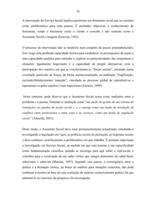 23


A intervenção do Serviço Social implica questionar um fenómeno social que se constitui
como problemático para uma pessoa. É pretender objectivar o conhecimento do
fenómeno, vendo o fenómeno como o cliente o concebe e não somente como o
Assistente Social o imagina (Gouveia, 1982).


O processo de intervenção não se modeliza num conjunto de passos preestabelecidos.
Este exige uma profunda capacidade teórica para estabelecer os pressupostos da acção e
uma capacidade analítica para entender e explicar as particularidades das conjunturas e
situações. Igualmente importante é a capacidade de propôr alternativas com a
participação dos sujeitos, em que se correlacionam as “forças sociais”, actuando numa
correlação particular de forças, de forma institucionalizada, na mediação “fragilização-
exclusão/fortalecimento/ inserção”, vinculada ao processo global de reproduzir-se e
representar-se pelos sujeitos e suas trajectórias (Faleiros, 1999).


Neste contexto, pode dizer-se que o Assistente Social actua como mediador entre o
problema e a pessoa. Entenda-se mediação como “um modo de gestão de um sistema de
transações no quadro de acção social (...), e emerge como um modo de resolução de
conflitos entre particulares e entre estes e os serviços, como um modo de regulação
social” (Almeida, 2001).


Deste modo, o Assistente Social deve estar permanentemente actualizado, estudando e
investigando a legislação em vigor, as políticas sociais de protecção, as respostas sociais
e deve conhecer cientificamente a problemática em que trabalha. É portanto importante
a investigação em Serviço Social, na medida em que esta assume a sua especificidade
como fundamentação científica, quando se investiga para agir sobre o real/social, e
contribui para a construção de um saber crítico que integra dimensões do saber/fazer,
saber/estar e saber/ser (Martins, 1997). Segundo esta autora, a convergência entre a
prática e a formação teórica, na busca de análises para situações concretas, não pode
continuar a ocorrer na base de uma avaliação de carácter exclusivamente prático, há que
submetê-lo ao exercício da pesquisa e da investigação.
 