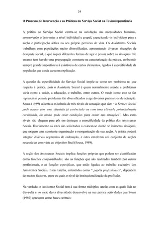 24


O Processo de Intervenção e as Práticas do Serviço Social na Toxicodependência


A prática do Serviço Social centra-se na satisfação das necessidades humanas,
promovendo o bem-estar a nível individual e grupal, capacitando os indivíduos para a
acção e participação activa no seu próprio percurso de vida. Os Assistentes Sociais
trabalham com populações muito diversificadas, apresentando diversas situações de
desajuste social, o que requer diferentes formas de agir e pensar sobre as situações. No
entanto tem havido uma preocupação constante na caracterização da prática, atribuindo
sempre grande importância à existência de certos elementos, ligados à especificidade da
população que ainda carecem explicação.


A questão da especificidade do Serviço Social impõe-se como um problema no que
respeita à prática, pois o Assistente Social é quem normalmente atende a problemas
vária como a saúde, a educação, o trabalho, entre outros. O modo como este se faz
representar perante problemas tão diversificados exige diversos parâmetros de actuação.
Sousa (1989) salienta a existência de três níveis de actuação que são: “ o Serviço Social
pode actuar com uma clientela já carênciada ou com uma clientela potencialmente
carênciada, ou ainda, pode criar condições para evitar tais situações”. Mas estes
níveis não chegam para pôr em destaque a especificidade da prática dos Assistentes
Socais. Diariamente os estes são solicitados a colocar-se diante de inúmeras situações,
que exigem uma constante organização e reorganização da sua acção. A prática poderá
integrar diversos segmentos de ordenação, e estes envolvem um conjunto de acções
necessárias com vista ao objectivo final (Sousa, 1989).


A acção dos Assistentes Sociais implica funções próprias que podem ser classificadas
como funções compartilhadas, são as funções que são realizadas também por outros
profissionais, e as funções específicas, que estão ligadas ao trabalho exclusivo dos
Assistentes Sociais, Estas tarefas, entendidas como “ papéis profissionais”, dependem
de muitos factores, entre os quais o nível de institucionalização da profissão.


Na verdade, o Assistente Social tem à sua frente múltiplas tarefas com as quais lida no
dia-a-dia e no meio desta diversidade desenvolve na sua prática actividades que Sousa
(1989) apresenta como bases centrais:
 