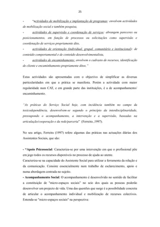 25


-      “actividades de mobilização e implantação de programas: envolvem actividades
de mobilização social e também pesquisa,
-      actividades de supervisão e coordenação de serviços: abrangem pareceres ou
posicionamentos, em função de processos ou solicitações como supervisão e
coordenação de serviços propriamente dito,
-      actividades de orientação (individual, grupal, comunitário e institucional): de
conteúdo comportamental e de conteúdo desenvolvimentalista,
-      actividades de encaminhamento: envolvem o cadrasto de recursos, identificação
de cliente e encaminhamento propriamente ditos.”


Estas actividades são apresentadas com o objectivo de simplificar as diversas
particularidades em que a prática se manifesta. Porém a actividade com maior
regularidade num CAT, e em grande parte das instituições, é a de acompanhamento/
encaminhamento.


“As práticas do Serviço Social hoje, com incidência também no campo da
toxicodependência, desenvolvem-se segundo o princípio da interdisciplinaridade,
pressupondo o acompanhamento, a intervenção e a supervisão, baseadas na
articulação/cooperação e da rede/parceria” (Ferreira ,1997).


No seu artigo, Ferreira (1997) refere algumas das práticas nas actuações diárias dos
Assistentes Sociais, que são:


- “Apoio Psicossocial: Caracteriza-se por uma intervenção em que o profissional põe
em jogo todos os recursos disponíveis no processo de ajuda ao utente.
Caracteriza-se na capacidade do Assistente Social para utilizar a ferramenta da relação e
da comunicação. Consiste essencialmente num trabalho de esclarecimento, apoio e
numa abordagem centrada no sujeito.
- Acompanhamento Social: O acompanhamento é desenvolvido no sentido de facilitar
a constituição de "micro-espaços sociais” no seio dos quais as pessoas poderão
desenvolver um projecto de vida. Uma das questões que surge é a possibilidade concreta
de articular o acompanhamento individual e mobilização de recursos colectivos.
Entenda-se "micro-espaços sociais" na perspectiva:
 