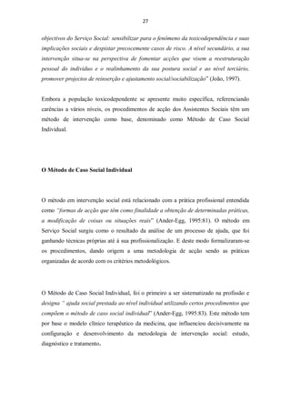 27


objectivos do Serviço Social: sensibilizar para o fenómeno da toxicodependência e suas
implicações sociais e despistar precocemente casos de risco. A nível secundário, a sua
intervenção situa-se na perspectiva de fomentar acções que visem a reestruturação
pessoal do indivíduo e o realinhamento da sua postura social e ao nível terciário,
promover projectos de reinserção e ajustamento social/sociabilização” (João, 1997).


Embora a população toxicodependente se apresente muito específica, referenciando
carências a vários níveis, os procedimentos de acção dos Assistentes Sociais têm um
método de intervenção como base, denominado como Método de Caso Social
Individual.




O Método de Caso Social Individual




O método em intervenção social está relacionado com a prática profissional entendida
como “formas de acção que têm como finalidade a obtenção de determinadas práticas,
a modificação de coisas ou situações reais” (Ander-Egg, 1995:81). O método em
Serviço Social surgiu como o resultado da análise de um processo de ajuda, que foi
ganhando técnicas próprias até à sua profissionalização. E deste modo formalizaram-se
os procedimentos, dando origem a uma metodologia de acção sendo as práticas
organizadas de acordo com os critérios metodológicos.




O Método de Caso Social Individual, foi o primeiro a ser sistematizado na profissão e
designa “ ajuda social prestada ao nível individual utilizando certos procedimentos que
compõem o método de caso social individual” (Ander-Egg, 1995:83). Este método tem
por base o modelo clínico terapêutico da medicina, que influenciou decisivamente na
configuração e desenvolvimento da metodologia de intervenção social: estudo,
diagnóstico e tratamento.
 
