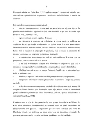 28


Richmond, citada por Ander-Egg (1995), define-o como “ conjunto de métodos que
desenvolvem a personalidade, reajustando consciente e individualmente o homem ao
seu meio”.


Este método requer um esquema operacional:
-       parte do pressuposto que a pessoa pode ser potencialmente sujeito e objecto do
próprio desenvolvimento, esperando-se que tome iniciativa e que essa iniciativa seja
facilitada pelo Assistente Social,
-       o processo inicia-se com o pedido de ajuda;
-       ao efectuar-se a entrevista de solicitação, a pessoa expõe o problema ao
Assistente Social, que recebe a informação e a regista numa ficha que normalmente
existe na instituição para esse mesmo fim; esta entrevista tem a duração máxima de uma
hora e tem o objectivo da exposição do problema, para se iniciar o tratamento do
mesmo, começando por programar os passos do tratamento;
-       o tratamento ou acompanhamento pode ser muito diferente de acordo com os
problemas e com as características da pessoa,
-       já na fase de tratamento surgem dois problemas de organização que são: o
número de casos por cada Assistente Social e a organização do arquivo de trabalho;
-       é habitual que seja sempre o mesmo Assistente Social a ser o responsável por
todas as acções do caso;
-       estimula-se a pessoa a analisar a sua situação e reconhecer o seu problema;
-       é importante estabelecer uma relação com base na confiança , empatia e garantia
de sigilo;
-       o fim do processo acontece com a resolução do problema, quer seja porque foi
atingido o limite disposto pela instituição, quer seja porque ocorre o afastamento
gradual conforme o problema vai sendo resolvido ou, por fim, quando a necessidade é
satisfeita (Ander-Egg, 1995).


É evidente que as relações interpessoais têm uma grande importância no Método de
Caso Social Individual, desempenhando o Assistente Social um papel fundamental no
relacionamento com pessoas, é importante que este saiba construir um clima de
liberdade, criando um ambiente de ajuda com base na descrição, orientação do
problema, espontaneidade, empatia, confiança, igualdade e provisionalidade.
 