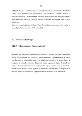 29


O Método de Caso Social Individual é o utilizado no CAT da Amadora pelas Assistentes
Sociais, daí a pertinência da sua referência teórico-cientifica. Embora o método se
centre no indivíduo, a intervenção vai para além do individual, pois pressupõe tornar a
acção individual em acção colectiva, dar-lhe visibilidade mobilizando para as redes
sociais, etc.
fonte: www.caaei.org/anexos/219.doc (Iveta Rocha,A intervençãodo serviço social na
toxicodepêndencia, acedido a 14 Janeiro 2010)




II.2.2 Serviço Social de Grupo


DOC. 7 – O Diagnóstico e o Tratamento Social




À medida que o assistente social estuda os membros e o grupo, ele forma uma opinião
quanto a personalidade dos membros e quanto a estrutura e funcionamento do grupo;
percebe quais as necessidades destes em relação aos objectivos do grupo dentro do
programa da entidade. Embora o diagnóstico seja o seguimento lógico do estudo e a
primeira fase do tratamento social é intimamente ligado a este e pode-se modificar à
medida que o processo leva o grupo e os membros a uma mudança. O diagnóstico é,
portanto, para o assistente social, o panejamento do tratamento social para ajudar:
 