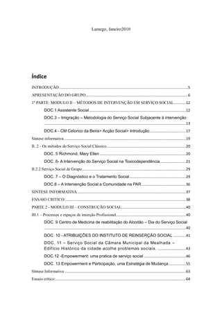Lamego, Janeiro2010




Índice
INTRODUÇÃO ........................................................................................................................5
APRESENTAÇÃO DO GRUPO ...............................................................................................6
1º PARTE: MODULO II – MÉTODOS DE INTERVENÇÃO EM SERVIÇO SOCIAL ........... 12
          DOC.1 Assistente Social .......................................................................................... 12
          DOC.3 – Imigração – Metodologia do Serviço Social Subjacente à intervenção
          .................................................................................................................................... 13
          DOC.4 - CM Celorico da Beira> Acção Social> Introdução.................................. 17
Síntese informativa ................................................................................................................. 19
II. 2 - Os métodos do Serviço Social Clássico.......................................................................... 20
          DOC. 5 Richmond, Mary Ellen ................................................................................ 20
          DOC. 6- A Intervenção do Serviço Social na Toxicodependência ........................ 21
II.2.2 Serviço Social de Grupo ................................................................................................ 29
          DOC. 7 – O Diagnóstico e o Tratamento Social .................................................... 29
          DOC.8 – A Intervenção Social a Comunidade na PAR ......................................... 36
SINTESE INFORMATIVA ..................................................................................................... 37
ENSAIO CRITICO ................................................................................................................. 38
PARTE 2 - MODULO III – CONSTRUÇÃO SOCIAL............................................................ 40
III.1 – Processos e espaços de inserção Profissional................................................................. 40
          DOC. 9 Centro de Medicina de reabilitação do Alcoitão – Dia do Serviço Social
          .................................................................................................................................... 40
          DOC. 10 - ATRIBUIÇÕES DO INSTITUTO DE REINSERÇÃO SOCIAL ............ 41
          DOC. 11 – Serviço Social da Câmara Municipal da Mealhada –
          Edifício Histórico da cidade acolhe problemas sociais. .......................... 43
          DOC.12 -Empowerment: uma pratica de serviço social ....................................... 46
          DOC. 13 Empowerment e Participação, uma Estratégia de Mudança ................ 55
Síntese Informativa ................................................................................................................. 63
Ensaio crítico: ......................................................................................................................... 64
 