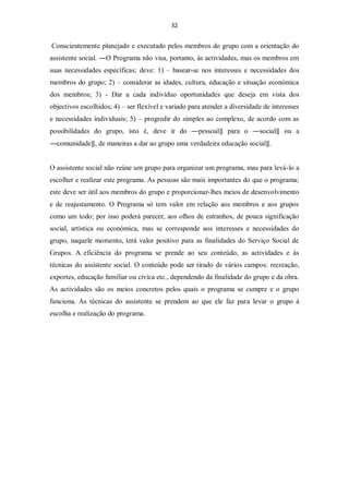 32


Conscientemente planejado e executado pelos membros do grupo com a orientação do
assistente social. ―O Programa não visa, portanto, ás actividades, mas os membros em
suas necessidades específicas; deve: 1) – basear-se nos interesses e necessidades dos
membros do grupo; 2) – considerar as idades, cultura, educação e situação económica
dos membros; 3) - Dar a cada indivíduo oportunidades que deseja em vista dos
objectivos escolhidos; 4) – ser flexível e variado para atender a diversidade de interesses
e necessidades individuais; 5) – progredir do simples ao complexo, de acordo com as
possibilidades do grupo, isto é, deve ir do ―pessoal‖ para o ―social‖ ou a
―comunidade‖, de maneiras a dar ao grupo uma verdadeira educação social‖.


O assistente social não reúne um grupo para organizar um programa, mas para levá-lo a
escolher e realizar este programa. As pessoas são mais importantes do que o programa;
este deve ser útil aos membros do grupo e proporcionar-lhes meios de desenvolvimento
e de reajustamento. O Programa só tem valor em relação aos membros e aos grupos
como um todo; por isso poderá parecer, aos olhos de estranhos, de pouca significação
social, artística ou económica, mas se corresponde aos interesses e necessidades do
grupo, naquele momento, terá valor positivo para as finalidades do Serviço Social de
Grupos. A eficiência do programa se prende ao seu conteúdo, as actividades e às
técnicas do assistente social. O conteúdo pode ser tirado de vários campos: recreação,
exportes, educação familiar ou cívica etc., dependendo da finalidade do grupo e da obra.
As actividades são os meios concretos pelos quais o programa se cumpre e o grupo
funciona. As técnicas do assistente se prendem ao que ele faz para levar o grupo á
escolha e realização do programa.
 