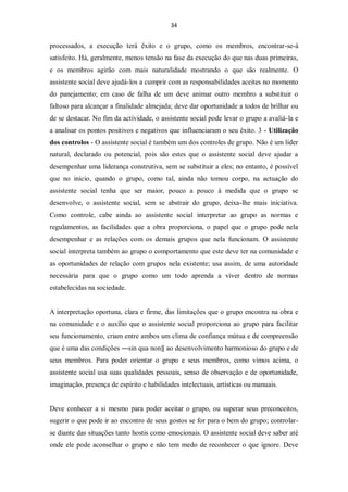 34


processados, a execução terá êxito e o grupo, como os membros, encontrar-se-á
satisfeito. Há, geralmente, menos tensão na fase da execução do que nas duas primeiras,
e os membros agirão com mais naturalidade mostrando o que são realmente. O
assistente social deve ajudá-los a cumprir com as responsabilidades aceites no momento
do panejamento; em caso de falha de um deve animar outro membro a substituir o
faltoso para alcançar a finalidade almejada; deve dar oportunidade a todos de brilhar ou
de se destacar. No fim da actividade, o assistente social pode levar o grupo a avaliá-la e
a analisar os pontos positivos e negativos que influenciaram o seu êxito. 3 - Utilização
dos controlos - O assistente social é também um dos controles de grupo. Não é um líder
natural, declarado ou potencial, pois são estes que o assistente social deve ajudar a
desempenhar uma liderança construtiva, sem se substituir a eles; no entanto, é possível
que no inicio, quando o grupo, como tal, ainda não tomou corpo, na actuação do
assistente social tenha que ser maior, pouco a pouco à medida que o grupo se
desenvolve, o assistente social, sem se abstrair do grupo, deixa-lhe mais iniciativa.
Como controle, cabe ainda ao assistente social interpretar ao grupo as normas e
regulamentos, as facilidades que a obra proporciona, o papel que o grupo pode nela
desempenhar e as relações com os demais grupos que nela funcionam. O assistente
social interpreta também ao grupo o comportamento que este deve ter na comunidade e
as oportunidades de relação com grupos nela existente; usa assim, de uma autoridade
necessária para que o grupo como um todo aprenda a viver dentro de normas
estabelecidas na sociedade.


A interpretação oportuna, clara e firme, das limitações que o grupo encontra na obra e
na comunidade e o auxílio que o assistente social proporciona ao grupo para facilitar
seu funcionamento, criam entre ambos um clima de confiança mútua e de compreensão
que é uma das condições ―sin qua non‖ ao desenvolvimento harmonioso do grupo e de
seus membros. Para poder orientar o grupo e seus membros, como vimos acima, o
assistente social usa suas qualidades pessoais, senso de observação e de oportunidade,
imaginação, presença de espírito e habilidades intelectuais, artísticas ou manuais.


Deve conhecer a si mesmo para poder aceitar o grupo, ou superar seus preconceitos,
sugerir o que pode ir ao encontro de seus gostos se for para o bem do grupo; controlar-
se diante das situações tanto hostis como emocionais. O assistente social deve saber até
onde ele pode aconselhar o grupo e não tem medo de reconhecer o que ignore. Deve
 