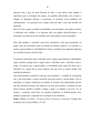 35


discernir entre o que crê como filosofia de vida e o que afirma como opinião; é
importante para a orientação dos grupos, em questões relacionadas com a moral, a
religião, as ideologias políticas e económicas. O assistente social estabelece um
relacionamento ―sui generis‖ com o grupo como um todo e com cada membro em
particular.
Deve ele levar o grupo a escolher sua finalidade, suas actividades, suas regras e normas,
a solucionar seus conflitos, a se interessar pelo seu próprio desenvolvimento, a se
preocupar com cada ium de seus membros, por outros grupos e pela comunidade.


Para cada membro, o assistente social deve estimulá-lo a dar uma contribuição ao
grupo, tanto nas actividades como na solução de conflitos, ajudá-lo a se controlar e a
aceitar a agressividade ou a hostilidade dos outros; a satisfazer suas aspirações legítimas
ou a sacrificá-las para o bem de todos.


O assistente social apoia tanto o indivíduo como o grupo, para enfrentar as dificuldades,
sugere decisões, protege tanto o grupo contra o indivíduo como o individuo contra o
grupo., de maneira que a agressividade e a hostilidade nunca sejam tão fortes que o
individuo ou o grupo não as possa suportar, mas que estas se tornem sempre uma
experiencia educativa.
Este relacionamento construtivo exige que seja respeitada a ―unidade de orientação‖,
isto é, que seja sempre o mesmo assistente social que oriente o mesmo grupo. Com os
indivíduos, os grupos estabelecem um padrão de relações com determinadas pessoas
que lhes permitam alcançar seus objectivos de uma certa maneira, a mudança de uma
dessas pessoas modifica o padrão e obriga o grupo a se adaptar a um novo. Se, no
entanto, o assistente social deve ser ausentar temporária ou definitivamente, deve
preparar o grupo para a separação em a aceitação de seu substituto.
Fonte: VIEIRA. B. (1970). ―O Serviço Social: Processos e técnicas‖. 2ª Edição, Rio
de Janeiro: Ed. Livraria AGIR. p. 67 e 68
 