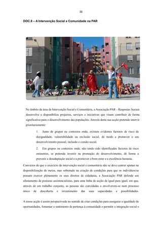 36


DOC.8 – A Intervenção Social a Comunidade na PAR




  No âmbito da área de Intervenção Social e Comunitária, a Associação PAR - Respostas Sociais
  desenvolve e disponibiliza projectos, serviços e iniciativas que visam contribuir de forma
  significativa para o desenvolvimento das populações. Através desta sua acção pretende intervir
  prioritariamente:

          1.    Junto de grupos ou contextos onde, existam evidentes factores de risco de
          desigualdade, vulnerabilidade ou exclusão social, de modo a promover o seu
          desenvolvimento pessoal, inclusão e coesão social.

          2.    Em grupos ou contextos onde, não tendo sido identificados factores de risco
          eminentes, se pretenda investir na promoção do desenvolvimento, de forma a
          prevenir a desadaptação social e a promover o bem-estar e a excelência humana.

Convictos de que o exercício da intervenção social e comunitária não se deve centrar apenas na
disponibilização de meios, mas sobretudo na criação de condições para que os indivíduos/as
possam exercer plenamente os seus direitos de cidadania, a Associação PAR defende um
afastamento de posturas assistencialistas, para uma linha de acção de igual para igual, em que,
através de um trabalho conjunto, as pessoas são convidadas a envolverem-se num processo
único   de     descoberta   e   investimento    das   suas     capacidades   e   possibilidades.


A nossa acção é assim perspectivada no sentido de criar condições para assegurar a igualdade de
oportunidades, fomentar o sentimento de pertença à comunidade e permitir a integração social e
 