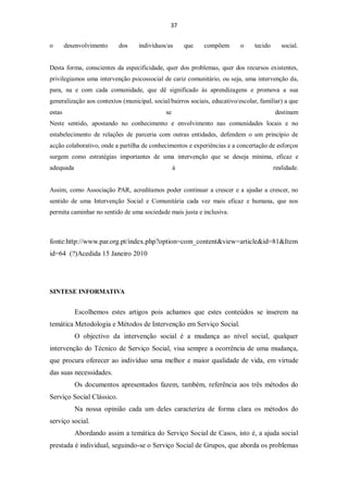 37


o       desenvolvimento    dos     indivíduos/as      que   compõem        o    tecido      social.


Desta forma, conscientes da especificidade, quer dos problemas, quer dos recursos existentes,
privilegiamos uma intervenção psicossocial de cariz comunitário, ou seja, uma intervenção da,
para, na e com cada comunidade, que dê significado às aprendizagens e promova a sua
generalização aos contextos (municipal, social/bairros sociais, educativo/escolar, familiar) a que
estas                                        se                                          destinam
Neste sentido, apostando no conhecimento e envolvimento nas comunidades locais e no
estabelecimento de relações de parceria com outras entidades, defendem o um princípio de
acção colaborativo, onde a partilha de conhecimentos e experiências e a concertação de esforços
surgem como estratégias importantes de uma intervenção que se deseja mínima, eficaz e
adequada                                          à                                      realidade.


Assim, como Associação PAR, acreditamos poder continuar a crescer e a ajudar a crescer, no
sentido de uma Intervenção Social e Comunitária cada vez mais eficaz e humana, que nos
permita caminhar no sentido de uma sociedade mais justa e inclusiva.



fonte:http://www.par.org.pt/index.php?option=com_content&view=article&id=81&Item
id=64 (?)Acedida 15 Janeiro 2010




SINTESE INFORMATIVA


           Escolhemos estes artigos pois achamos que estes conteúdos se inserem na
temática Metodologia e Métodos de Intervenção em Serviço Social.
           O objectivo da intervenção social é a mudança ao nível social, qualquer
intervenção do Técnico de Serviço Social, visa sempre a ocorrência de uma mudança,
que procura oferecer ao indivíduo uma melhor e maior qualidade de vida, em virtude
das suas necessidades.
           Os documentos apresentados fazem, também, referência aos três métodos do
Serviço Social Clássico.
           Na nossa opinião cada um deles caracteriza de forma clara os métodos do
serviço social.
           Abordando assim a temática do Serviço Social de Casos, isto é, a ajuda social
prestada é individual, seguindo-se o Serviço Social de Grupos, que aborda os problemas
 