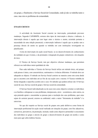 38


em grupo, e finalmente o Serviço Social de Comunidade, onde já não se trabalha tanto o
caso, mas sim os problemas da comunidade.




ENSAIO CRITICO


        A actividade do Assistente Social consiste na intervenção, pretendendo provocar
mudanças. Segundo CAPARRÓS, existem dois tipos de intervenção a directa e indirecta. A
intervenção directa é aquela que tem lugar entre o técnico e utente, existindo portanto a
necessidade de uma relação presencial, a intervenção indirecta é aquele que se produz sem a
presença directa do utente ou quando se trabalha em com instituições investigando ou
planificando.
        A área de intervenção de acção social baseia -se no desenvolvimento do conhecimento
da realidade em que vivemos, e da promoção e integração de grupos vulneráveis e de situações
de risco.

        O Técnico de Serviço Social, tem por objectivo efectuar mudanças, que permitam
oferecer aos indivíduos maior qualidade de vida.

        Para cada indivíduo o Técnico de Serviço Social utiliza um método único, até porque
cada pessoa é única, com características, sentimentos e vivências diferentes. O método deve ser
adequado ao objecto. O método em Serviço Social consiste na maneira como este actua desde
que se encontra com individuo até ao fim da sua acção com o mesmo. O Técnico trabalha de
forma integrada e especifica acordo com o caso. Os métodos que podem utilizar são: O Serviço
social de caso, Serviço social de grupo e Serviço social de comunidade.

        O Serviço Social individualizado ou de casos tem como objectivo orientar os indivíduos
e as famílias a ultrapassar os seus problemas, interpessoais, sócio – económicos, entre outros, ou
seja pretende apoiar e encaminhar as pessoas para a resolução dos seus problemas, quer estes
sejam de carácter pessoal, externo ou ambiental, onde a maior “ferramenta de trabalho” é a
entrevista.

        No que diz respeito ao Serviço social de grupos este pode definir-se como forma de
intervenção profissional de acção social realizada em situações de grupo, com fins educativos,
correctivos, preventivos, de promoção, inclusão, tendo como objectivo primordial o crescimento
dos indivíduos no grupo e através do grupo o desenvolvimento do grupo em tarefas e como
meio para agir sobre âmbitos Sociais.
 