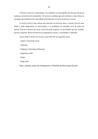 39


       O Serviço social em comunidades visa satisfazer as necessidades das pessoas através de
mudança sociais de nível comunitário. Os técnicos acreditam que este método é o mais eficaz na
resolução dos problemas da comunidade nomeadamente ao nível económico e social.

       O serviço social é uma ciência que intervêm em diversas áreas, o técnico tem de estar
atento e saber diagnosticar as necessidades e os problemas do indivíduo alvo da acção do
mesmo. Para tal o técnico de serviço social não pode esquecer as suas funções que são: acolher,
detectar, informar, desenvolvimento de competências sociais, e encaminhar o indivíduo.

       Assim sendo o técnico de serviço social intervêm nas seguintes áreas:

       . Justiça e reinserção social

       . Educação

       . Emprego e formação profissional

       . Segurança social

       . Saúde

       . Poder local

       fonte: (sebenta teórica de Fundamentos e Modelos de Intervenção Social)
 