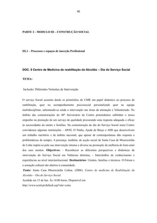 40




PARTE 2 - MODULO III – CONSTRUÇÃO SOCIAL




III.1 – Processos e espaços de inserção Profissional




DOC. 9 Centro de Medicina de reabilitação do Alcoitão – Dia do Serviço Social


TEMA:


Inclusão: Diferentes Vertentes de Intervenção


O serviço Social assumiu desde os primórdios do CMR um papel dinâmico no processo de
reabilitação,   quer   no acompanhamento psicossocial        personalizado   quer   na   equipa
multidisciplinar, salientando-se ainda a intervenção nas áreas da animação e Voluntariado. No
âmbito das comemorações do 40º Aniversário do Centro pretendemos sublinhar o nosso
empenho na prestação de um serviço de qualidade procurando uma resposta adequada e eficaz
ás necessidades do utente e famílias. Na comemoração do dia do Serviço Social neste Centro
convidamos algumas instituições – APAV, O Ninho, Ajuda de Berço e AMI que desenvolvem
um trabalho meritório e de âmbito nacional, que apesar de contemporâneas dão resposta a
problemáticas de sempre. A presença, também, de acção social da Santa Casa de Misericórdia
de Lisba impõe-se pela sua intervenção intensa e diversa na promoção da melhoria do bem-estar
dos seus utentes. Objectivos: - Reconhecer as diferentes perspectivas e dinâmicas da
intervenção do Serviço Social em Valências distintas, - Intercâmbio de conhecimento e
experiências ao nível interinstitucional. Destinatários: Utentes, famílias e técnicos. O Fórum e
a actuação cultural são abertos à comunidade.
Fonte: Santa Casa Misericórdia Lisboa. (2006). Centro de medicina de Reabilitação do
Alcoitão – Dia do Serviço Social.
Acedida em 15 de Jan. Ás 14:00 horas. Disponível em
http://www.scml.pt/default.asp?site=cmra
 