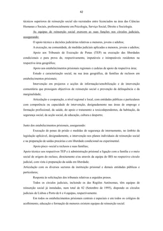 42


técnicos superiores de reinserção social são recrutados entre licenciados na área das Ciências
Humanas e Sociais, preferencialmente em Psicologia, Serviço Social, Direito e Sociologia.
        As equipas de reinserção social exercem as suas funções nos círculos judiciais,
assegurando:
        O apoio técnico a decisões judiciárias relativas a menores, jovens e adultos;
        A execução, na comunidade, de medidas judiciais aplicadas a menores, jovens e adultos;
        Apoio aos Tribunais de Execução de Penas (TEP) na execução das liberdades
condicionais e para prova de, respectivamente, imputáveis e inimputáveis residentes na
respectiva área geográfica;
        Apoio aos estabelecimentos prisionais regionais e cadeias de apoio da respectiva área;
        Estudo e caracterização social, na sua área geográfica, de famílias de reclusos em
estabelecimentos prisionais;
        Intervenção em projectos e acções de informação/sensibilização e de intervenção
comunitária que prossigam objectivos de reinserção social e prevenção da delinquência e da
marginalidade;
        Articulação e cooperação, a nível regional e local, com entidades públicas e particulares
com competência ou capacidade de intervenção, designadamente nas áreas de emprego e
formação profissional, da saúde, do apoio e tratamento a toxicodependentes, da habitação, da
segurança social, da acção social, de educação, cultura e desporto;


Junto dos estabelecimentos prisionais, assegurando:
        Execução de penas de prisão e medidas de segurança de internamento, no âmbito da
legislação aplicável, designadamente, a intervenção nos planos individuais de reinserção social
e na preparação de saídas precárias e em liberdade condicional ou experimental.
        Apoio pisco -social a reclusos e suas famílias;
Apoio técnico aos respectivos TEP e à administração prisional a ligação com a família e o meio
social de origem do recluso, directamente e/ou através da equipa do IRS no respectivo círculo
judicial, com vista à preparação da saída em liberdade;
Articulação com os diversos sectores da instituição prisional e demais entidades públicas e
particulares;
        Resposta às solicitações dos tribunais relativas a arguidos presos.
        Todos os círculos judiciais, incluindo os das Regiões Autónomas, têm equipas de
reinserção social já instaladas, num total de 82 (Setembro de 1995), dispondo os círculos
judiciais de Lisboa e Porto de 6 e 4 equipas, respectivamente.
        Em todos os estabelecimentos prisionais centrais e especiais e em todos os colégios de
acolhimento, educação e formação de menores existem equipas de reinserção social.
 