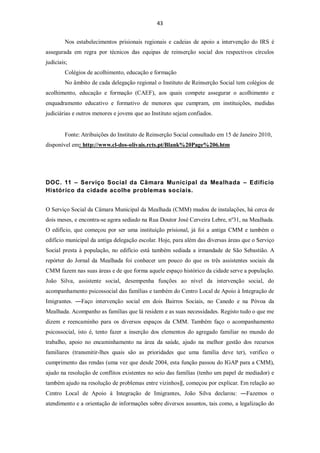 43


        Nos estabelecimentos prisionais regionais e cadeias de apoio a intervenção do IRS é
assegurada em regra por técnicos das equipas de reinserção social dos respectivos círculos
judiciais;
        Colégios de acolhimento, educação e formação
        No âmbito de cada delegação regional o Instituto de Reinserção Social tem colégios de
acolhimento, educação e formação (CAEF), aos quais compete assegurar o acolhimento e
enquadramento educativo e formativo de menores que cumpram, em instituições, medidas
judiciárias e outros menores e jovens que ao Instituto sejam confiados.


        Fonte: Atribuições do Instituto de Reinserção Social consultado em 15 de Janeiro 2010,
disponível em: http://www.cl-dos-olivais.rcts.pt/Blank%20Page%206.htm




DOC. 11 – Serviço Social da Câmara Municipal da Mealhada – Edifício
Histórico da cidade acolhe problemas sociais.


O Serviço Social da Câmara Municipal da Mealhada (CMM) mudou de instalações, há cerca de
dois meses, e encontra-se agora sediado na Rua Doutor José Cerveira Lebre, nº31, na Mealhada.
O edifício, que começou por ser uma instituição prisional, já foi a antiga CMM e também o
edifício municipal da antiga delegação escolar. Hoje, para além das diversas áreas que o Serviço
Social presta à população, no edifício está também sediada a irmandade de São Sebastião. A
repórter do Jornal da Mealhada foi conhecer um pouco do que os três assistentes sociais da
CMM fazem nas suas áreas e de que forma aquele espaço histórico da cidade serve a população.
João Silva, assistente social, desempenha funções ao nível da intervenção social, do
acompanhamento psicossocial das famílias e também do Centro Local de Apoio à Integração de
Imigrantes. ―Faço intervenção social em dois Bairros Sociais, no Canedo e na Póvoa da
Mealhada. Acompanho as famílias que lá residem e as suas necessidades. Registo tudo o que me
dizem e reencaminho para os diversos espaços da CMM. Também faço o acompanhamento
psicossocial, isto é, tento fazer a inserção dos elementos do agregado familiar no mundo do
trabalho, apoio no encaminhamento na área da saúde, ajudo na melhor gestão dos recursos
familiares (transmitir-lhes quais são as prioridades que uma família deve ter), verifico o
cumprimento das rendas (uma vez que desde 2004, esta função passou do IGAP para a CMM),
ajudo na resolução de conflitos existentes no seio das famílias (tenho um papel de mediador) e
também ajudo na resolução de problemas entre vizinhos‖, começou por explicar. Em relação ao
Centro Local de Apoio à Integração de Imigrantes, João Silva declarou: ―Fazemos o
atendimento e a orientação de informações sobre diversos assuntos, tais como, a legalização do
 