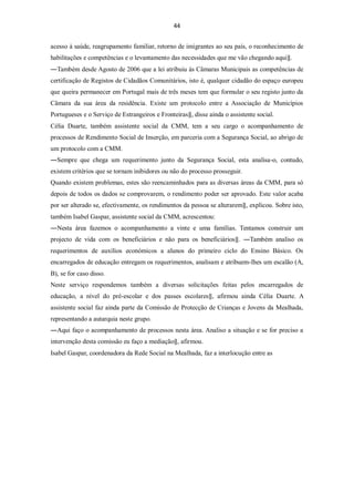 44


acesso à saúde, reagrupamento familiar, retorno de imigrantes ao seu país, o reconhecimento de
habilitações e competências e o levantamento das necessidades que me vão chegando aqui‖.
―Também desde Agosto de 2006 que a lei atribuiu às Câmaras Municipais as competências de
certificação de Registos de Cidadãos Comunitários, isto é, qualquer cidadão do espaço europeu
que queira permanecer em Portugal mais de três meses tem que formular o seu registo junto da
Câmara da sua área da residência. Existe um protocolo entre a Associação de Municípios
Portugueses e o Serviço de Estrangeiros e Fronteiras‖, disse ainda o assistente social.
Célia Duarte, também assistente social da CMM, tem a seu cargo o acompanhamento de
processos de Rendimento Social de Inserção, em parceria com a Segurança Social, ao abrigo de
um protocolo com a CMM.
―Sempre que chega um requerimento junto da Segurança Social, esta analisa-o, contudo,
existem critérios que se tornam inibidores ou não do processo prosseguir.
Quando existem problemas, estes são reencaminhados para as diversas áreas da CMM, para só
depois de todos os dados se comprovarem, o rendimento poder ser aprovado. Este valor acaba
por ser alterado se, efectivamente, os rendimentos da pessoa se alterarem‖, explicou. Sobre isto,
também Isabel Gaspar, assistente social da CMM, acrescentou:
―Nesta área fazemos o acompanhamento a vinte e uma famílias. Tentamos construir um
projecto de vida com os beneficiários e não para os beneficiários‖. ―Também analiso os
requerimentos de auxílios económicos a alunos do primeiro ciclo do Ensino Básico. Os
encarregados de educação entregam os requerimentos, analisam e atribuem-lhes um escalão (A,
B), se for caso disso.
Neste serviço respondemos também a diversas solicitações feitas pelos encarregados de
educação, a nível do pré-escolar e dos passes escolares‖, afirmou ainda Célia Duarte. A
assistente social faz ainda parte da Comissão de Protecção de Crianças e Jovens da Mealhada,
representando a autarquia neste grupo.
―Aqui faço o acompanhamento de processos nesta área. Analiso a situação e se for preciso a
intervenção desta comissão eu faço a mediação‖, afirmou.
Isabel Gaspar, coordenadora da Rede Social na Mealhada, faz a interlocução entre as
 