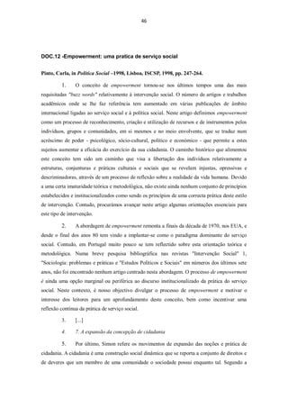 46




DOC.12 -Empowerment: uma pratica de serviço social


Pinto, Carla, in Política Social –1998, Lisboa, ISCSP, 1998, pp. 247-264.

         1.     O conceito de empowerment tornou-se nos últimos tempos uma das mais
requisitadas "buzz words" relativamente à intervenção social. O número de artigos e trabalhos
acadêmicos onde se lhe faz referência tem aumentado em várias publicações de âmbito
internacional ligadas ao serviço social e à política social. Neste artigo definimos empowerment
como um processo de reconhecimento, criação e utilização de recursos e de instrumentos pelos
indivíduos, grupos e comunidades, em si mesmos e no meio envolvente, que se traduz num
acréscimo de poder - psicológico, sócio-cultural, político e económico - que permite a estes
sujeitos aumentar a eficácia do exercício da sua cidadania. O caminho histórico que alimentou
este conceito tem sido um caminho que visa a libertação dos indivíduos relativamente a
estruturas, conjunturas e práticas culturais e sociais que se revelam injustas, opressivas e
descriminadoras, através de um processo de reflexão sobre a realidade da vida humana. Devido
a uma certa imaturidade teórica e metodológica, não existe ainda nenhum conjunto de princípios
estabelecidos e institucionalizados como sendo os princípios de uma correcta prática deste estilo
de intervenção. Contudo, procurámos avançar neste artigo algumas orientações essenciais para
este tipo de intervenção.

         2.     A abordagem de empowerment remonta a finais da década de 1970, nos EUA, e
desde o final dos anos 80 tem vindo a implantar-se como o paradigma dominante do serviço
social. Contudo, em Portugal muito pouco se tem reflectido sobre esta orientação teórica e
metodológica. Numa breve pesquisa bibliográfica nas revistas "Intervenção Social" 1,
"Sociologia: problemas e práticas e "Estudos Políticos e Sociais" em números dos últimos sete
anos, não foi encontrado nenhum artigo centrado nesta abordagem. O processo de empowerment
é ainda uma opção marginal ou periférica ao discurso institucionalizado da prática do serviço
social. Neste contexto, é nosso objectivo divulgar o processo de empowerment e motivar o
interesse dos leitores para um aprofundamento deste conceito, bem como incentivar uma
reflexão contínua da prática de serviço social.

         3.     [...]

         4.     7. A expansão da concepção de cidadania

         5.     Por último, Simon refere os movimentos de expansão das noções e prática de
cidadania. A cidadania é uma construção social dinâmica que se reporta a conjunto de direitos e
de deveres que um membro de uma comunidade o sociedade possui enquanto tal. Segundo a
 