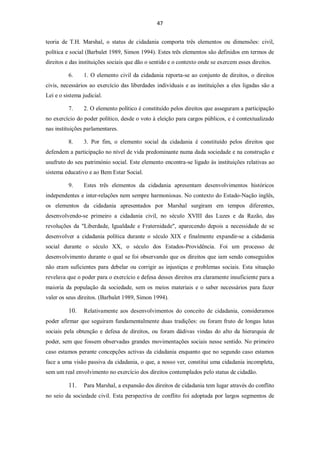 47


teoria de T.H. Marshal, o status de cidadania comporta três elementos ou dimensões: civil,
política e social (Barbalet 1989, Simon 1994). Estes três elementos são definidos em termos de
direitos e das instituições sociais que dão o sentido e o contexto onde se exercem esses direitos.

          6.    1. O elemento civil da cidadania reporta-se ao conjunto de direitos, o direitos
civis, necessários ao exercício das liberdades individuais e as instituições a eles ligadas são a
Lei e o sistema judicial.

          7.    2. O elemento político é constituído pelos direitos que asseguram a participação
no exercício do poder político, desde o voto à eleição para cargos públicos, e é contextualizado
nas instituições parlamentares.

          8.    3. Por fim, o elemento social da cidadania é constituído pelos direitos que
defendem a participação no nível de vida predominante numa dada sociedade e na construção e
usufruto do seu património social. Este elemento encontra-se ligado às instituições relativas ao
sistema educativo e ao Bem Estar Social.

          9.    Estes três elementos da cidadania apresentam desenvolvimentos históricos
independentes e inter-relações nem sempre harmoniosas. No contexto do Estado-Nação inglês,
os elementos da cidadania apresentados por Marshal surgiram em tempos diferentes,
desenvolvendo-se primeiro a cidadania civil, no século XVIII das Luzes e da Razão, das
revoluções da "Liberdade, Igualdade e Fraternidade", aparecendo depois a necessidade de se
desenvolver a cidadania política durante o século XIX e finalmente expandir-se a cidadania
social durante o século XX, o século dos Estados-Providência. Foi um processo de
desenvolvimento durante o qual se foi observando que os direitos que iam sendo conseguidos
não eram suficientes para debelar ou corrigir as injustiças e problemas sociais. Esta situação
revelava que o poder para o exercício e defesa desses direitos era claramente insuficiente para a
maioria da população da sociedade, sem os meios materiais e o saber necessários para fazer
valer os seus direitos. (Barbalet 1989, Simon 1994).

          10.   Relativamente aos desenvolvimentos do conceito de cidadania, consideramos
poder afirmar que seguiram fundamentalmente duas tradições: ou foram fruto de longas lutas
sociais pela obtenção e defesa de direitos, ou foram dádivas vindas do alto da hierarquia de
poder, sem que fossem observadas grandes movimentações sociais nesse sentido. No primeiro
caso estamos perante concepções activas da cidadania enquanto que no segundo caso estamos
face a uma visão passiva da cidadania, o que, a nosso ver, constitui uma cidadania incompleta,
sem um real envolvimento no exercício dos direitos contemplados pelo status de cidadão.

          11.   Para Marshal, a expansão dos direitos de cidadania tem lugar através do conflito
no seio da sociedade civil. Esta perspectiva de conflito foi adoptada por largos segmentos de
 