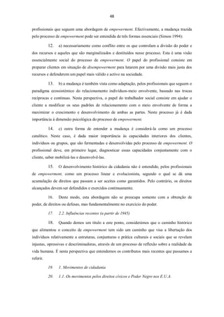 48


profissionais que seguem uma abordagem de empowerment. Efectivamente, a mudança trazida
pelo processo de empowerment pode ser entendida de três formas essenciais (Simon 1994):

           12.   a) necessariamente como conflito entre os que controlam a divisão do poder e
dos recursos e aqueles que são marginalizados e destituídos nesse processo. Esta é uma visão
essencialmente social do processo de empowerment. O papel do profissional consiste em
preparar clientes em situação de disempowerment para lutarem por uma divisão mais justa dos
recursos e defenderem um papel mais válido e activo na sociedade.

           13.   b) a mudança é também vista como adaptação, pelos profissionais que seguem o
paradigma ecossistémico do relacionamento indivíduos-meio envolvente, baseado nas trocas
recíprocas e contínuas. Nesta perspectiva, o papel do trabalhador social consiste em ajudar o
cliente a modificar os seus padrões de relacionamento com o meio envolvente de forma a
maximizar o crescimento e desenvolvimento de ambas as partes. Neste processo já é dada
importância à dimensão psicológica do processo de empowerment.

           14.   c) outra forma de entender a mudança é considerá-la como um processo
catalítico. Neste caso, é dada maior importância às capacidades interiores dos clientes,
indivíduos ou grupos, que são fermentadas e desenvolvidas pelo processo de empowerment. O
profissional deve, em primeiro lugar, diagnosticar essas capacidades conjuntamente com o
cliente, saber mobilizá-las e desenvolvê-las.

           15.   O desenvolvimento histórico da cidadania não é entendido, pelos profissionais
de empowerment, como um processo linear e evolucionista, segundo o qual se dá uma
acumulação de direitos que passam a ser aceites como garantidos. Pelo contrário, os direitos
alcançados devem ser defendidos e exercidos continuamente.

           16.   Deste modo, esta abordagem não se preocupa somente com a obtenção de
poder, de direitos ou defesas, mas fundamentalmente no exercício do poder.

           17.   2.2. Influências recentes (a partir de 1945)

           18.   Quando demos um título a este ponto, considerámos que o caminho histórico
que alimentou o conceito de empowerment tem sido um caminho que visa a libertação dos
indivíduos relativamente a estruturas, conjunturas e prática culturais e sociais que se revelam
injustas, opressivas e descriminadoras, através de um processo de reflexão sobre a realidade da
vida humana. É nesta perspectiva que entendemos os contributos mais recentes que passamos a
referir.

           19.   1. Movimentos de cidadania

           20.   1.1. Os movimentos pelos direitos cívicos e Poder Negro nos E.U.A.
 