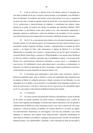 49


         21.    Como já referimos, os direitos cívicos são direitos relativos à concepção que
uma dada sociedade tem do que é inerente à pessoa humana, à sua dignidade, à sua liberdade e
busca da felicidade. Os modernos movimentos sociais pelos direitos civis, que se expandiram
um pouco por todo o mundo na segunda metade do século XX e com especial notoriedade nos
E.U.A., promoveram o desenvolvimento da cidadania e constituíram eles próprios fontes
alternativas de poder, na ausência dos direitos de cidadania que defendiam (Barbalet 1989).
Efectivamente, os movimentos sociais pelos direitos civis, como intervenções organizadas e
planeadas, apelavam à mobilizarão e união dos indivíduos e da sociedade civil em actuações
com força bastante para terem algum efeito nas estruturas e definições de poder existentes.

         22.    Nos E.U.A. os movimentos pelos direitos civis estiveram intimamente ligados à
luta pelos direitos civis da minoria negra (e, por arrastamento, de outras minorias étnicas) e teve
notoriedade mundial. Seguindo estratégias violentas e segregacionistas (a exemplo dos Black
panthers e da Nação do Islão, onde sobressaíram as figuras de Malcom X e de Elijab
Muhammad) ou estratégias não violentas e integracionistas (de que foi figura carismática o
reverendo Martin Luther King e o pioneiro A. Philip Randolph e a sua marcha sobre Washinton
de 1941 por melhores condições contratuais para os trabalhadores negros), o movimento pelos
direitos civis norte-americano influenciou fortemente o serviço social e a abordagem de
empowerment. Os trabalhadores sociais aproveitaram para a sua prática os ensinamentos, as
discussões e as formas de intervenção de todo o movimento, e muitos profissionais envolveram-
se directamente em acções integradas na luta pelos direitos civis.

         23.    O movimento pela emancipação e pelo poder social, económico, cultural e
político da população negra, onde se afirmava a crença nas capacidades desta população para
ela própria se libertar de condições opressoras e liderar o processo da sua libertação, e na sua
capacidade em se re-definir e em re-encontrar a sua identidade foram integradas na prática e na
teoria do empowerment. E tão bem o foram que seria no empowerment de comunidades negras
nos E.U.A. que surgiria a obra pioneira de Barbara Solomon atrás referida.

         24.    1.2. Feminismo

         25.    As várias correntes de pensamento feminista, principalmente a partir da década
de 60, deram um grande contributo em termos teóricos e metodológicos para a prática do
serviço social segundo esta abordagem. Correntes mais radicais analisaram a raíz da opressão e
subalternização da Mulher nas várias instituições sociais e nos vários contextos da vida social,
económica e cultural (na família, no trabalho, nos sistemas educativos e de saúde, na religião,
nos relacionamentos interpessoais, na auto-imagem). Com base nas conclusões a que foram
chegando, as feministas mais radicais foram desenvolvendo e aplicando metodologias de
intervenção no trabalho com mulheres e raparigas, que passavam pelo "acordar" da consciência
feminina perante a sua subalternidade e alienação, e pela construção de redes de auto-ajuda e
 