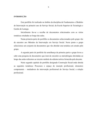 5




INTRODUÇÃO


         Este portfólio foi realizado no âmbito da disciplina de Fundamentos e Modelos
de Intervenção no primeiro ano de Serviço Social, da Escola Superior de Tecnologia e
Gestão de Lamego.
         Inicialmente faz-se a recolha de documentos relacionados com as várias
temáticas estudadas ao longo das aulas.
         Numa primeira parte do portfólio os documentos seleccionados pelo grupo vão
de encontro aos Métodos de Intervenção em Serviço Social. Neste ponto o grupo
seleccionou um conjunto de documentos que vão abordar esta temática em estudo pelo
grupo.
         A segunda parte do portfolio há semelhança da primeira parte o grupo levou a
cabo uma pesquisa de documentos que iram de encontro as metodologias abordadas ao
longo das aulas referentes ao terceiro módulo da sebenta teórica fornecida pela docente.
         Neste segundo capítulo do portfólio designado Construção Social onde aborda
as seguintes temáticas: Processos e espaço de inserção profissional, elementos
componentes – mediadores da intervenção profissional do Serviço Social, a relação
profissional.
 