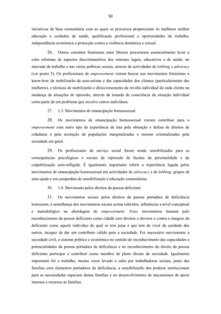 50


iniciativas de base comunitária com as quais se procurava proporcionar às mulheres melhor
educação e cuidados de saúde, qualificação profissional e oportunidades de trabalho,
independência económica e protecção contra a violência doméstica e sexual.

          26.   Outras correntes feministas mais liberais procuraram essencialmente levar a
cabo reformas de aspectos discriminatórios dos sistemas legais, educativos e de saúde, no
mercado de trabalho e nas várias políticas sociais, através de actividades de lobbing e advocacy
(ver ponto 3). Os profissionais de empowerment vieram buscar aos movimentos feministas o
know-how de mobilizarão da auto-estima e das capacidades dos clientes (particularmente das
mulheres), e técnicas de mobilizarão e direccionamento da revolta individual de cada cliente na
mudança de situações de opressão, através da tomada de consciência da situação individual
como parte de um problema que envolve outros indivíduos.

          27.   1.3. Movimentos de emancipação homossexual

          28.   Os movimentos de emancipação homossexual vieram contribuir para o
empowerment com outro tipo de experiência de luta pela obtenção e defesa de direitos de
cidadania e pela aceitação de populações marginalizadas e mesmo criminalizadas pela
sociedade em geral.

          29.   Os profissionais de serviço social foram sendo sensibilizados para as
consequências psicológicas e sociais da repressão de facetas da personalidade e da
culpabilização auto-infligida. É igualmente importante referir a experiência legada pelos
movimentos de emancipação homossexual em actividades de advocacy e de lobbing, grupos de
auto-ajuda e em campanhas de sensibilização e educação comunitárias.

          30.   1.4. Movimento pelos direitos da pessoa deficiente

          31.   Os movimentos sociais pelos direitos da pessoa portadora de deficiência
trouxeram, à semelhança dos movimentos sociais acima referidos, influências a nível conceptual
e metodológico na abordagem de empowerment. Estes movimentos lutaram pelo
reconhecimento da pessoa deficiente como cidadã com direitos e deveres e contra a imagem do
deficiente como aquele indivíduo do qual se tem pena e que tem de viver da caridade dos
outros, incapaz de dar um contributo válido para a sociedade. Foi necessário movimentar a
sociedade civil, o sistema político e económico no sentido do reconhecimento das capacidades e
potencialidades da pessoa portadora de deficiência e no reconhecimento do direito da pessoa
deficiente participar e contribuir como membro de pleno direito da sociedade. Igualmente
importante foi o trabalho, muitas vezes levado a cabo por trabalhadores sociais, junto das
famílias com elementos portadores de deficiência, a sensibilizarão dos poderes institucionais
para as necessidades especiais destas famílias e no desenvolvimento de mecanismos de apoio
internos e externos às famílias.
 