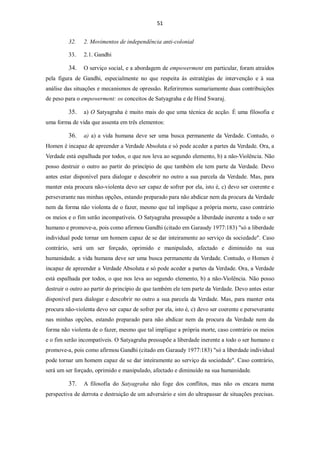 51


         32.    2. Movimentos de independência anti-colonial

         33.    2.1. Gandhi

         34.    O serviço social, e a abordagem de empowerment em particular, foram atraídos
pela figura de Gandhi, especialmente no que respeita às estratégias de intervenção e à sua
análise das situações e mecanismos de opressão. Referiremos sumariamente duas contribuições
de peso para o empowerment: os conceitos de Satyagraha e de Hind Swaraj.

         35.    a) O Satyagraha é muito mais do que uma técnica de acção. É uma filosofia e
uma forma de vida que assenta em três elementos:

         36.    a) a) a vida humana deve ser uma busca permanente da Verdade. Contudo, o
Homen é incapaz de apreender a Verdade Absoluta e só pode aceder a partes da Verdade. Ora, a
Verdade está espalhada por todos, o que nos leva ao segundo elemento, b) a não-Violência. Não
posso destruir o outro ao partir do princípio de que também ele tem parte da Verdade. Devo
antes estar disponível para dialogar e descobrir no outro a sua parcela da Verdade. Mas, para
manter esta procura não-violenta devo ser capaz de sofrer por ela, isto é, c) devo ser coerente e
perseverante nas minhas opções, estando preparado para não abdicar nem da procura da Verdade
nem da forma não violenta de o fazer, mesmo que tal implique a própria morte, caso contrário
os meios e o fim serão incompatíveis. O Satyagraha pressupõe a liberdade inerente a todo o ser
humano e promove-a, pois como afirmou Gandhi (citado em Garaudy 1977:183) "só a liberdade
individual pode tornar um homem capaz de se dar inteiramente ao serviço da sociedade". Caso
contrário, será um ser forçado, oprimido e manipulado, afectado e diminuído na sua
humanidade. a vida humana deve ser uma busca permanente da Verdade. Contudo, o Homen é
incapaz de apreender a Verdade Absoluta e só pode aceder a partes da Verdade. Ora, a Verdade
está espalhada por todos, o que nos leva ao segundo elemento, b) a não-Violência. Não posso
destruir o outro ao partir do princípio de que também ele tem parte da Verdade. Devo antes estar
disponível para dialogar e descobrir no outro a sua parcela da Verdade. Mas, para manter esta
procura não-violenta devo ser capaz de sofrer por ela, isto é, c) devo ser coerente e perseverante
nas minhas opções, estando preparado para não abdicar nem da procura da Verdade nem da
forma não violenta de o fazer, mesmo que tal implique a própria morte, caso contrário os meios
e o fim serão incompatíveis. O Satyagraha pressupõe a liberdade inerente a todo o ser humano e
promove-a, pois como afirmou Gandhi (citado em Garaudy 1977:183) "só a liberdade individual
pode tornar um homem capaz de se dar inteiramente ao serviço da sociedade". Caso contrário,
será um ser forçado, oprimido e manipulado, afectado e diminuído na sua humanidade.

         37.    A filosofia do Satyagraha não foge dos conflitos, mas não os encara numa
perspectiva de derrota e destruição de um adversário e sim do ultrapassar de situações precisas.
 