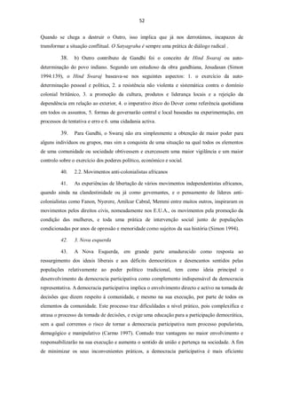 52


Quando se chega a destruir o Outro, isso implica que já nos derrotámos, incapazes de
transformar a situação conflitual. O Satyagraha é sempre uma prática de diálogo radical .

         38.    b) Outro contributo de Gandhi foi o conceito de Hind Swaraj ou auto-
determinação do povo indiano. Segundo um estudioso da obra gandhiana, Jesudasan (Simon
1994:139), o Hind Swaraj baseava-se nos seguintes aspectos: 1. o exercício da auto-
determinação pessoal e política, 2. a resistência não violenta e sistemática contra o domínio
colonial britânico, 3. a promoção da cultura, produtos e liderança locais e a rejeição da
dependência em relação ao exterior, 4. o imperativo ético do Dever como referência quotidiana
em todos os assuntos, 5. formas de governarão central e local baseadas na experimentação, em
processos de tentativa e erro e 6. uma cidadania activa.

         39.    Para Gandhi, o Swaraj não era simplesmente a obtenção de maior poder para
alguns indivíduos ou grupos, mas sim a conquista de uma situação na qual todos os elementos
de uma comunidade ou sociedade obtivessem e exercessem uma maior vigilância e um maior
controlo sobre o exercício dos poderes político, económico e social.

         40.    2.2. Movimentos anti-colonialistas africanos

         41.    As experiências de libertação de vários movimentos independentistas africanos,
quando ainda na clandestinidade ou já como govemantes, e o pensamento de líderes anti-
colonialistas como Fanon, Nyerere, Amílcar Cabral, Memmi entre muitos outros, inspiraram os
movimentos pelos direitos civis, nomeadamente nos E.U.A., os movimentos pela promoção da
condição das mulheres, e toda uma prática de intervenção social junto de populações
condicionadas por anos de opressão e menoridade como sujeitos da sua história (Simon 1994).

         42.    3. Nova esquerda

         43.    A Nova Esquerda, em grande parte amadurecido como resposta ao
ressurgimento dos ideais liberais e aos déficits democráticos e desencantos sentidos pelas
populações relativamente ao poder político tradicional, tem como ideia principal o
desenvolvimento da democracia participativa como complemento indispensável da democracia
representativa. A democracia participativa implica o envolvimento directo e activo na tomada de
decisões que dizem respeito à comunidade, e mesmo na sua execução, por parte de todos os
elementos da comunidade. Este processo traz dificuldades a nível prático, pois complexifica e
atrasa o processo da tomada de decisões, e exige uma educação para a participação democrática,
sem a qual corremos o risco de tornar a democracia participativa num processo popularista,
demagógico e manipulativo (Carmo 1997). Contudo traz vantagens no maior envolvimento e
responsabilizarão na sua execução e aumenta o sentido de união e pertença na sociedade. A fim
de minimizar os seus inconvenientes práticos, a democracia participativa é mais eficiente
 