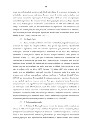 54


sendo um profissional de serviço social, Alinsky não deixou de se envolver activamente em
actividades e projectos que poderíamos descrever como de serviço social: trabalhou com
delinquentes, presidiários e populações de bairros pobres e fê-lo em termos de organização
comunitária e promoção das condições de vida destas populações. Inclusivé, chegou a fundar
uma escola de formação de trabalhadores sociais radicais, em 1968 (Hess 1983:129). Para
Alinky, o interventor social era fundamentalmente um organizador e um mobilizador das
energias dos clientes para que estes pudessem, constituídos como comunidade de interesses,
lutar pela obtenção de um maior poder, definido por Alinsky como "a capacidade mental, física
e moral de agir" (Alinsky citado em Hess 1983:13 1).

         52.   6.2. Paulo Freire

         53.   Paulo Freire foi também um interventor social radical, propondo mudanças que
actuassem na origem das situações-problema. Para que tal seja possível, é fundamental
interromper a reprodução social das estruturas opressoras, que perpetuam situações de
dominação e cerceiam a tarefa ontológica da humanidade de "ser mais". Esta intervenção
libertadora só seria possível através da educação dialógica entendida como "prática da
liberdade" (Freire 1975, 1977), pela qual os indivíduos dominados se "conscientizam" das
contradições da realidade em que vivem. Esta "conscientização" é um passo para a acção,
sobre esta mesma realidade, iniciando-se um processo de reflexão-acção contínua, no qual não
de deve cair nem no verbalismo sem acção, nem numa actividade frenética sem que se pare
para se reflectir sobre ela (Freire 1975, Garaudy 1977, Payne 1991). Este processo não é
simples nem sem dificuldades, muito pelo contrário. O interventor social deve apoiar este
processo, sem o dirigir, mas ajudando o cliente a enfrentar o "medo da liberdade"(Freire
1975:46) que a consciência da necessidade da mudança pode criar, e a aceitar e desempenhar
o seu papel de sujeito no processo histórico. Para que o profissional possa desempenhar
convenientemente o seu papel é necessária uma perspectiva multidimensional e multidisciplinar
da intervenção social. O trabalhador social deve aceitar o seu papel de mobilizador e
organizador de massas, educador e interveniente implicado no processo de mudança. A
intervenção social não é neutra: ao acreditar que é neutra, o interventor social está a apoiar a
facção detentora do poder dominador. Sendo assim, o profissional não pode ter uma atitude de
descrença na possibilidade de transformação da realidade social (Freire 1977).

         54.   7. Teologia da Libertação

         55.   A Teologia da Libertação nasceu no seio das igrejas cristãs, nos finais da
década de 1960, como reacção perante a evidência do sofrimento humano e a aparente falta de
protagonismo das autoridades religiosas em denunciar e combater as injustiças e violências
sobre os mais desfavorecidos. Alimentada pelo trabalho que muitos religiosos desenvolviam
junto de populações mais desfavorecidas, particularmente na América Latin-i, pela Encíclica
 